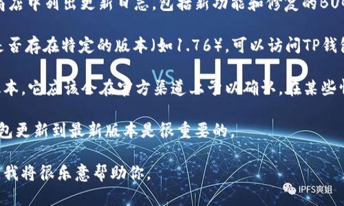 关于TP钱包的版本以及是否存在1.76版本的问题，可以参考以下内容：

### TP钱包的版本信息

TP钱包（TokenPocket）是一款支持多种区块链的数字钱包应用，用户可以存储和管理多种加密货币。TP钱包时常更新以修复漏洞、添加新功能以及提高用户体验。 

1. **版本更新**：TP钱包的开发团队会定期发布新版本，并且在每次更新时会在官方网站或应用商店中列出更新日志，包括新功能和修复的BUG。

2. **如何查看版本**：用户可以在应用内的“设置”中查看当前使用的TP钱包版本。如果需要了解是否存在特定的版本（如1.76），可以访问TP钱包的官网或相关社区获取最新的信息。

3. **是否存在1.76版本**：具体是否存在1.76版本，需要查看TP钱包官方的更新记录。如果有此版本，它应该会在官方渠道上予以确认。在某些情况下，用户可能看到的版本号与官方发布的版本号不同，可能是由于区域限制或其他因素造成的。

4. **版本影响**：不同版本的TP钱包可能会对用户体验、功能支持和安全性产生影响，因此保持钱包更新到最新版本是很重要的。

如果你对TP钱包有更深层次的问题或者需要了解具体的功能和使用方法，可以提出更具体的问题，我将很乐意帮助你。