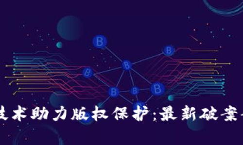 区块链技术助力版权保护：最新破案案例分析