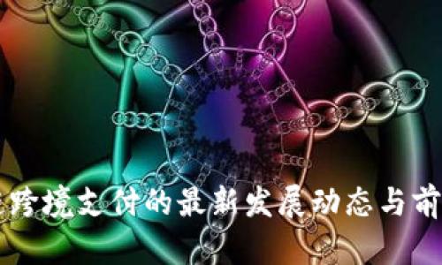 区块链跨境支付的最新发展动态与前景分析