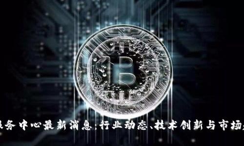 区块链服务中心最新消息：行业动态、技术创新与市场趋势解析